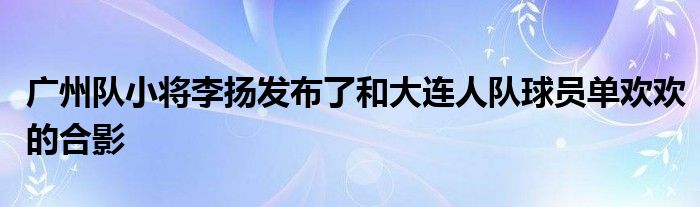 廣州隊小將李揚發(fā)布了和大連人隊球員單歡歡的合影