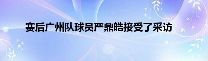 賽后廣州隊(duì)球員嚴(yán)鼎皓接受了采訪