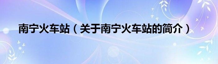 南寧火車站（關(guān)于南寧火車站的簡(jiǎn)介）