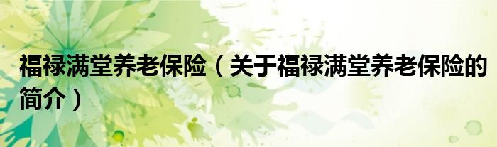 福祿滿(mǎn)堂養(yǎng)老保險(xiǎn)（關(guān)于福祿滿(mǎn)堂養(yǎng)老保險(xiǎn)的簡(jiǎn)介）