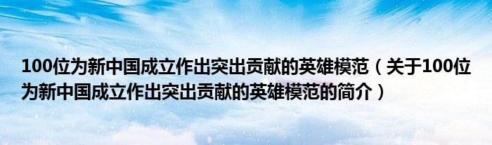 100位為新中國成立作出突出貢獻(xiàn)的英雄模范（關(guān)于100位為新中國成立作出突出貢獻(xiàn)的英雄模范的簡介）