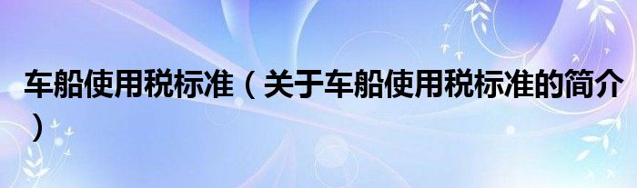 車船使用稅標(biāo)準(zhǔn)（關(guān)于車船使用稅標(biāo)準(zhǔn)的簡(jiǎn)介）