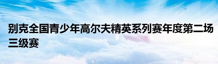 別克全國(guó)青少年高爾夫精英系列賽年度第二場(chǎng)三級(jí)賽