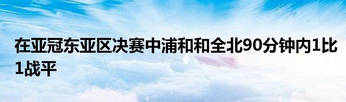 在亞冠東亞區(qū)決賽中浦和和全北90分鐘內1比1戰(zhàn)平