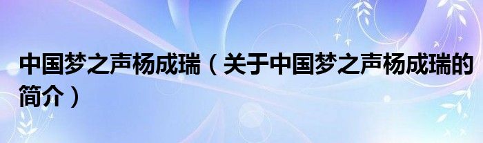 中國夢之聲楊成瑞（關(guān)于中國夢之聲楊成瑞的簡介）