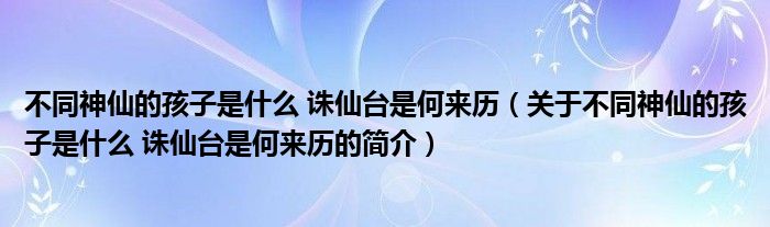 不同神仙的孩子是什么 誅仙臺(tái)是何來歷（關(guān)于不同神仙的孩子是什么 誅仙臺(tái)是何來歷的簡介）