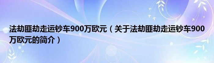 法劫匪劫走運鈔車900萬歐元（關于法劫匪劫走運鈔車900萬歐元的簡介）