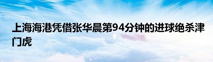 上海海港憑借張華晨第94分鐘的進(jìn)球絕殺津門(mén)虎