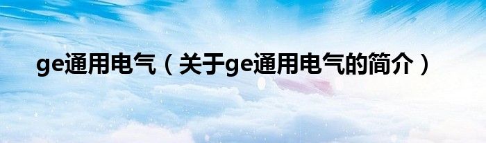 ge通用電氣（關(guān)于ge通用電氣的簡(jiǎn)介）