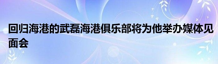 回歸海港的武磊海港俱樂部將為他舉辦媒體見面會(huì)