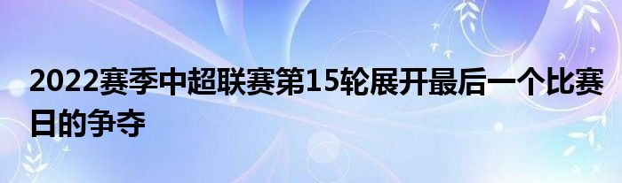 2022賽季中超聯(lián)賽第15輪展開最后一個比賽日的爭奪