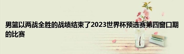 男籃以兩戰(zhàn)全勝的戰(zhàn)績結(jié)束了2023世界杯預(yù)選賽第四窗口期的比賽