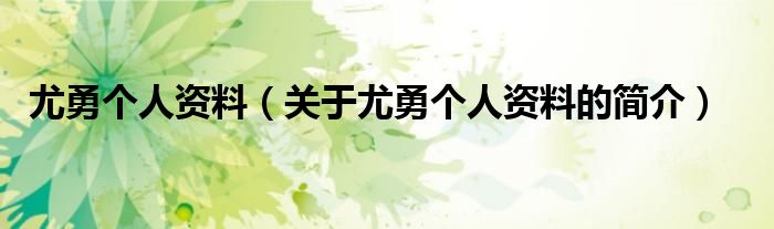 尤勇個人資料（關(guān)于尤勇個人資料的簡介）