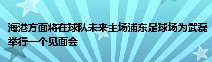 海港方面將在球隊(duì)未來主場浦東足球場為武磊舉行一個(gè)見面會(huì)