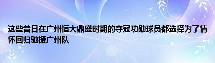 這些昔日在廣州恒大鼎盛時(shí)期的奪冠功勛球員都選擇為了情懷回歸馳援廣州隊(duì)