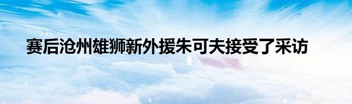 賽后滄州雄獅新外援朱可夫接受了采訪