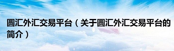 圓匯外匯交易平臺(tái)（關(guān)于圓匯外匯交易平臺(tái)的簡(jiǎn)介）