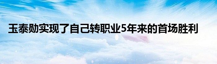 玉泰勛實現(xiàn)了自己轉職業(yè)5年來的首場勝利