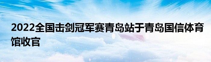 2022全國(guó)擊劍冠軍賽青島站于青島國(guó)信體育館收官