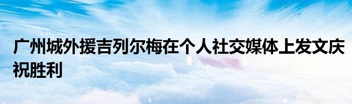 廣州城外援吉列爾梅在個人社交媒體上發(fā)文慶祝勝利