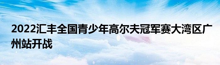 2022匯豐全國(guó)青少年高爾夫冠軍賽大灣區(qū)廣州站開(kāi)戰(zhàn)