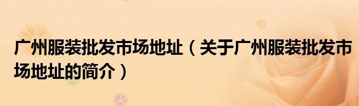 廣州服裝批發(fā)市場(chǎng)地址（關(guān)于廣州服裝批發(fā)市場(chǎng)地址的簡(jiǎn)介）