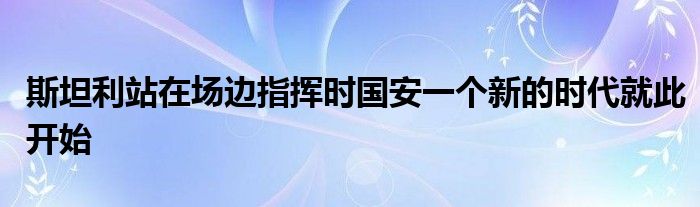 斯坦利站在場邊指揮時(shí)國安一個(gè)新的時(shí)代就此開始