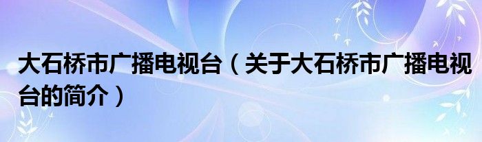 大石橋市廣播電視臺(tái)（關(guān)于大石橋市廣播電視臺(tái)的簡介）