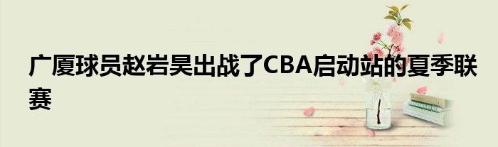 廣廈球員趙巖昊出戰(zhàn)了CBA啟動站的夏季聯(lián)賽