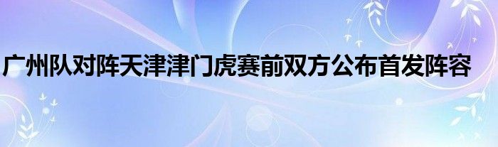 廣州隊對陣天津津門虎賽前雙方公布首發(fā)陣容