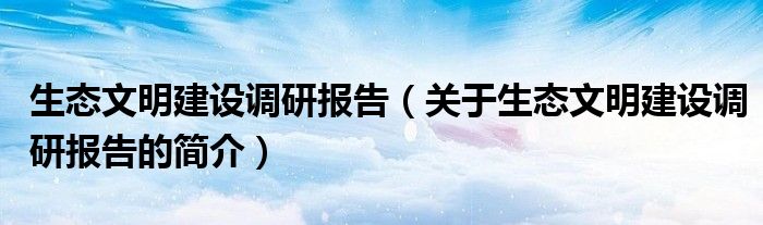 生態(tài)文明建設調(diào)研報告（關于生態(tài)文明建設調(diào)研報告的簡介）