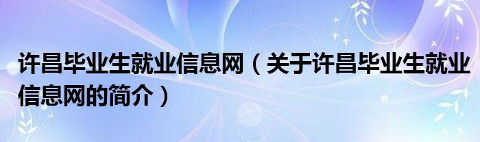 許昌畢業(yè)生就業(yè)信息網（關于許昌畢業(yè)生就業(yè)信息網的簡介）