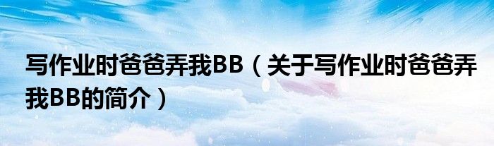 寫作業(yè)時爸爸弄我BB（關(guān)于寫作業(yè)時爸爸弄我BB的簡介）