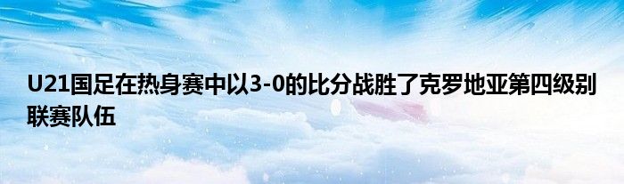 U21國(guó)足在熱身賽中以3-0的比分戰(zhàn)勝了克羅地亞第四級(jí)別聯(lián)賽隊(duì)伍