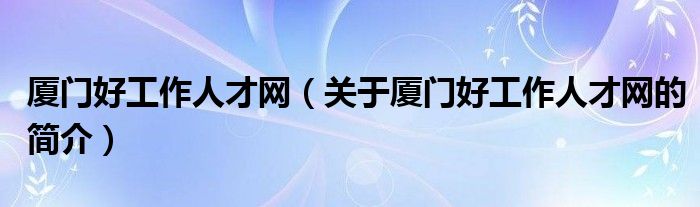 廈門好工作人才網(wǎng)（關(guān)于廈門好工作人才網(wǎng)的簡(jiǎn)介）