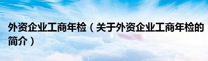 外資企業(yè)工商年檢（關于外資企業(yè)工商年檢的簡介）