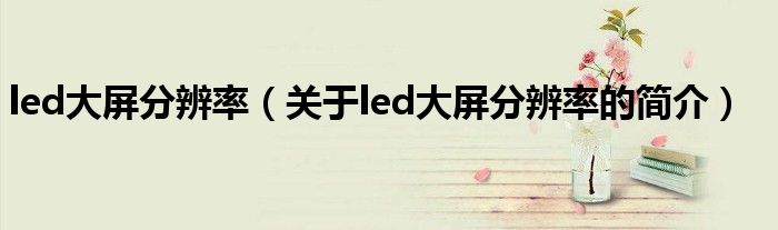 led大屏分辨率（關(guān)于led大屏分辨率的簡(jiǎn)介）