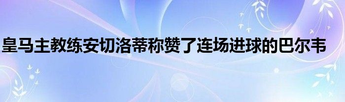 皇馬主教練安切洛蒂稱贊了連場進球的巴爾韋