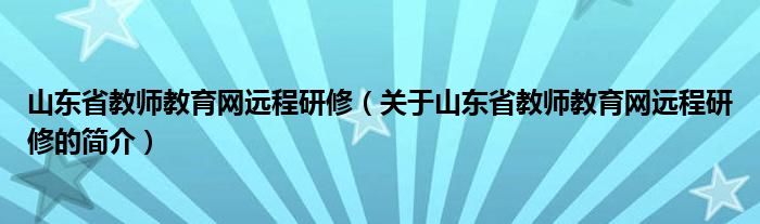 山東省教師教育網(wǎng)遠程研修（關(guān)于山東省教師教育網(wǎng)遠程研修的簡介）