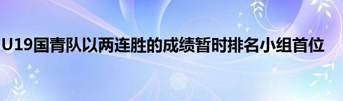 U19國(guó)青隊(duì)以兩連勝的成績(jī)暫時(shí)排名小組首位