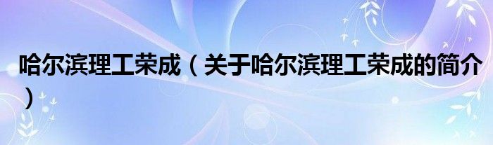 哈爾濱理工榮成（關(guān)于哈爾濱理工榮成的簡介）