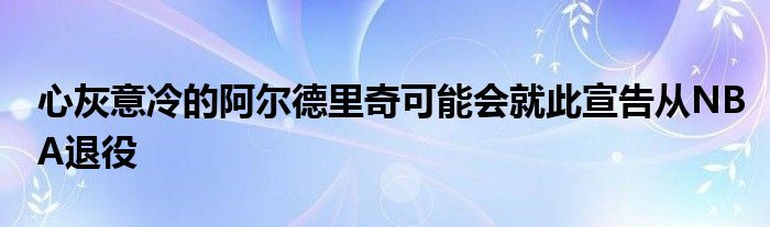 心灰意冷的阿爾德里奇可能會就此宣告從NBA退役