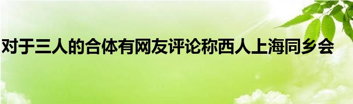 對于三人的合體有網(wǎng)友評論稱西人上海同鄉(xiāng)會(huì)