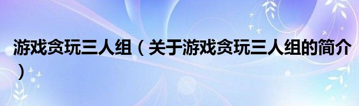 游戲貪玩三人組（關(guān)于游戲貪玩三人組的簡(jiǎn)介）