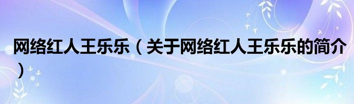 網(wǎng)絡紅人王樂樂（關于網(wǎng)絡紅人王樂樂的簡介）