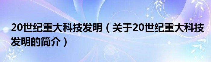 20世紀重大科技發(fā)明（關(guān)于20世紀重大科技發(fā)明的簡介）