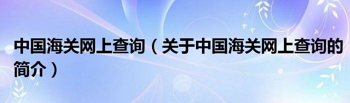 中國海關網(wǎng)上查詢（關于中國海關網(wǎng)上查詢的簡介）